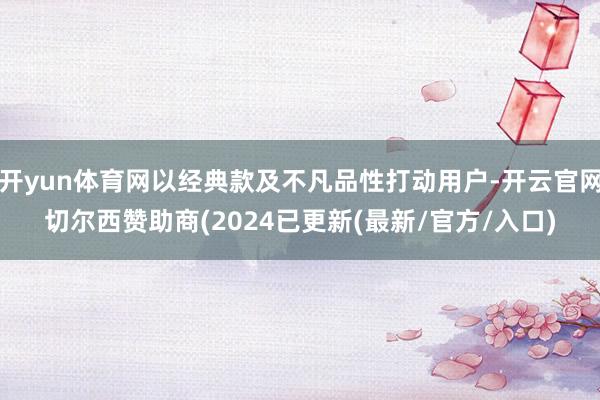 开yun体育网以经典款及不凡品性打动用户-开云官网切尔西赞助商(2024已更新(最新/官方/入口)