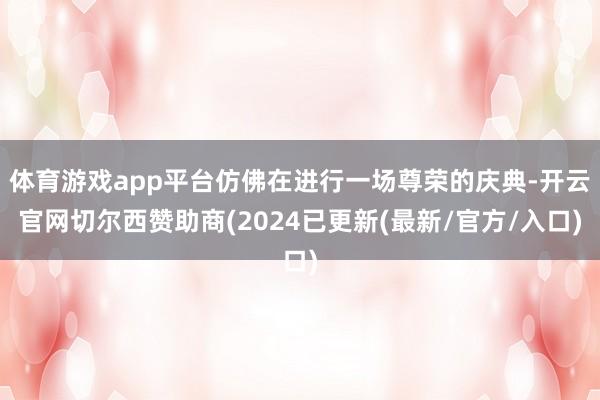 体育游戏app平台仿佛在进行一场尊荣的庆典-开云官网切尔西赞助商(2024已更新(最新/官方/入口)