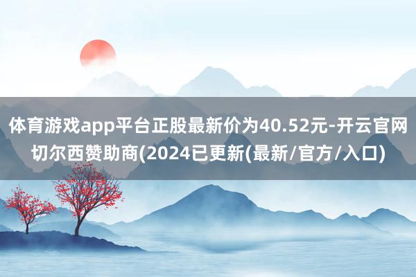 体育游戏app平台正股最新价为40.52元-开云官网切尔西赞助商(2024已更新(最新/官方/入口)