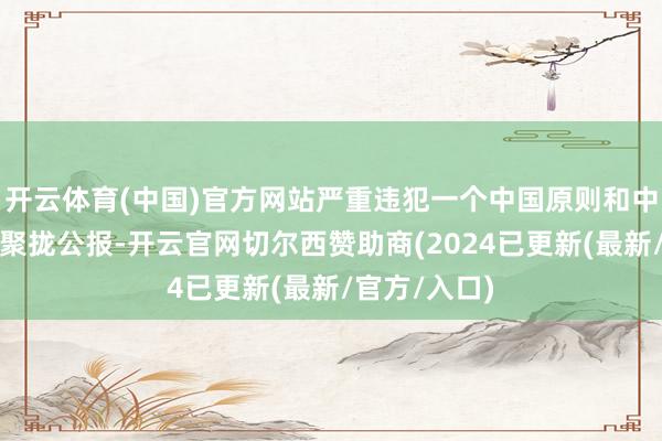 开云体育(中国)官方网站严重违犯一个中国原则和中好意思三个聚拢公报-开云官网切尔西赞助商(2024已更新(最新/官方/入口)