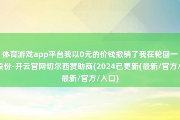 体育游戏app平台我以0元的价钱撤销了我在轮回一半的股份-开云官网切尔西赞助商(2024已更新(最新/官方/入口)