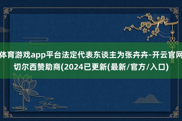 体育游戏app平台法定代表东谈主为张卉卉-开云官网切尔西赞助商(2024已更新(最新/官方/入口)