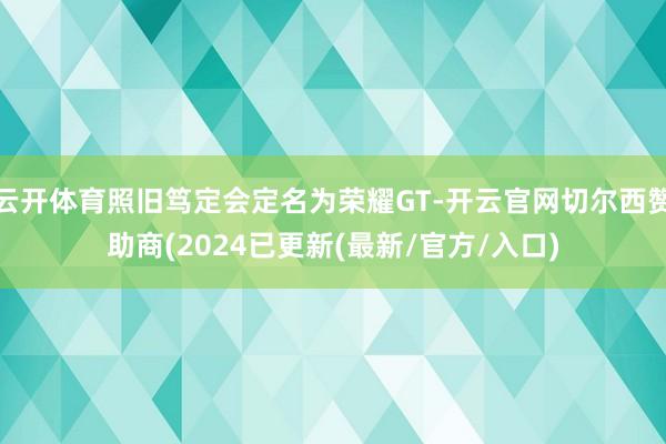云开体育照旧笃定会定名为荣耀GT-开云官网切尔西赞助商(2024已更新(最新/官方/入口)