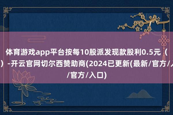体育游戏app平台按每10股派发现款股利0.5元（含税）-开云官网切尔西赞助商(2024已更新(最新/官方/入口)