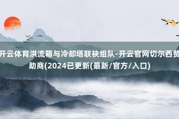开云体育洪流箱与冷却塔联袂组队-开云官网切尔西赞助商(2024已更新(最新/官方/入口)