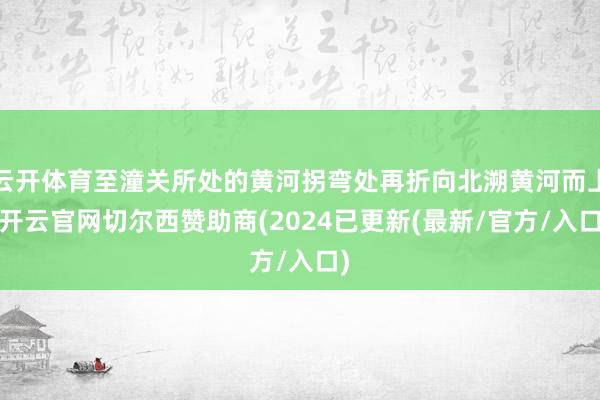 云开体育至潼关所处的黄河拐弯处再折向北溯黄河而上-开云官网切尔西赞助商(2024已更新(最新/官方/入口)