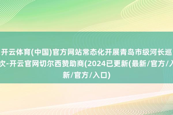 开云体育(中国)官方网站常态化开展青岛市级河长巡河3次-开云官网切尔西赞助商(2024已更新(最新/官方/入口)