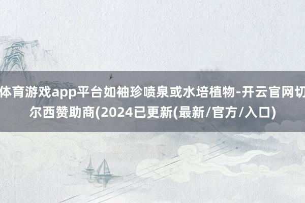 体育游戏app平台如袖珍喷泉或水培植物-开云官网切尔西赞助商(2024已更新(最新/官方/入口)