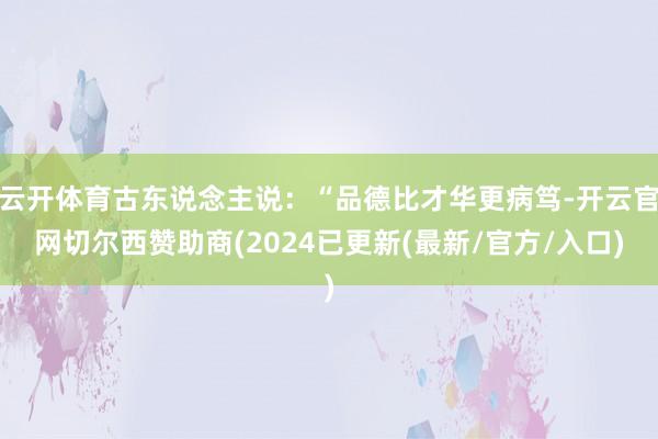 云开体育古东说念主说：“品德比才华更病笃-开云官网切尔西赞助商(2024已更新(最新/官方/入口)