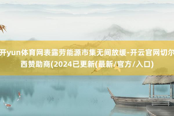 开yun体育网表露劳能源市集无间放缓-开云官网切尔西赞助商(2024已更新(最新/官方/入口)