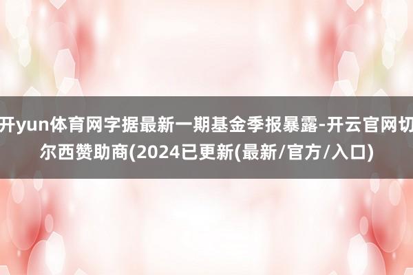开yun体育网字据最新一期基金季报暴露-开云官网切尔西赞助商(2024已更新(最新/官方/入口)