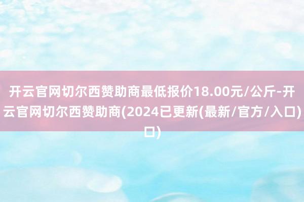开云官网切尔西赞助商最低报价18.00元/公斤-开云官网切尔西赞助商(2024已更新(最新/官方/入口)