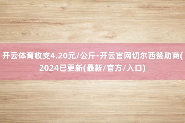 开云体育收支4.20元/公斤-开云官网切尔西赞助商(2024已更新(最新/官方/入口)