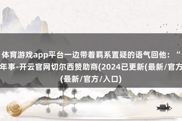 体育游戏app平台一边带着羁系置疑的语气回他:“你这个年事-开云官网切尔西赞助商(2024已更新(最新/官方/入口)
