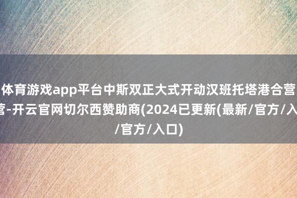 体育游戏app平台中斯双正大式开动汉班托塔港合营运营-开云官网切尔西赞助商(2024已更新(最新/官方/入口)