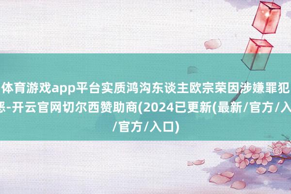 体育游戏app平台实质鸿沟东谈主欧宗荣因涉嫌罪犯行恶-开云官网切尔西赞助商(2024已更新(最新/官方/入口)