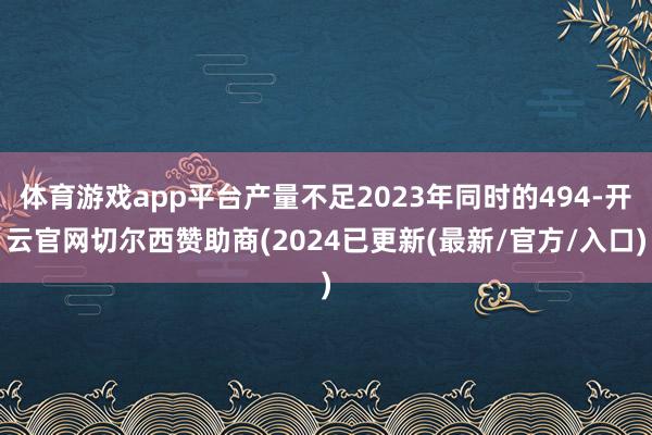 体育游戏app平台产量不足2023年同时的494-开云官网切尔西赞助商(2024已更新(最新/官方/入口)