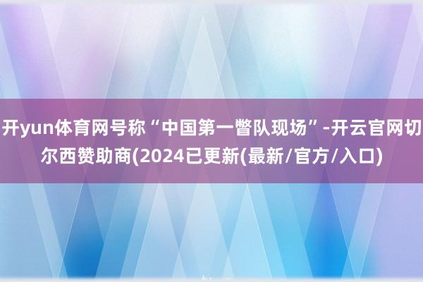 开yun体育网号称“中国第一瞥队现场”-开云官网切尔西赞助商(2024已更新(最新/官方/入口)