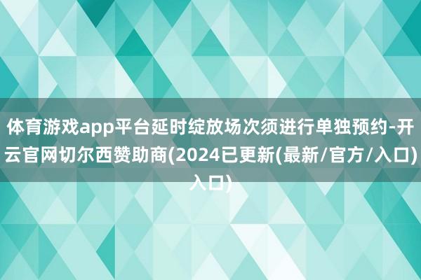 体育游戏app平台延时绽放场次须进行单独预约-开云官网切尔西赞助商(2024已更新(最新/官方/入口)