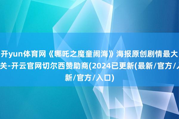 开yun体育网《哪吒之魔童闹海》海报原创剧情最大的难关-开云官网切尔西赞助商(2024已更新(最新/官方/入口)