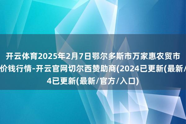 开云体育2025年2月7日鄂尔多斯市万家惠农贸市集有限公司价钱行情-开云官网切尔西赞助商(2024已更新(最新/官方/入口)