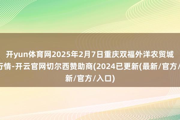 开yun体育网2025年2月7日重庆双福外洋农贸城价钱行情-开云官网切尔西赞助商(2024已更新(最新/官方/入口)