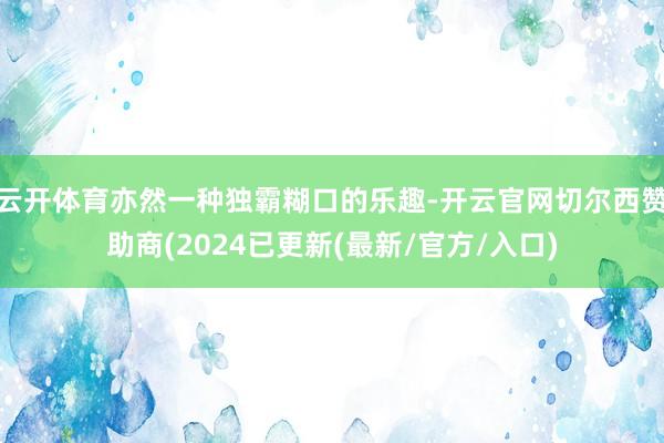 云开体育亦然一种独霸糊口的乐趣-开云官网切尔西赞助商(2024已更新(最新/官方/入口)