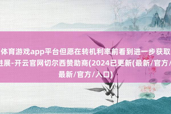 体育游戏app平台但愿在转机利率前看到进一步获取通胀进展-开云官网切尔西赞助商(2024已更新(最新/官方/入口)