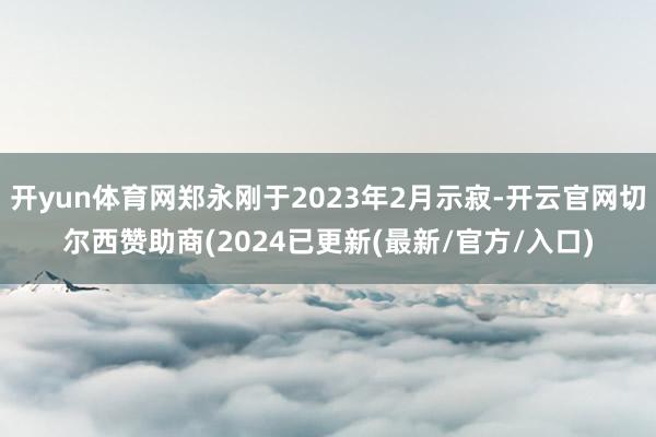 开yun体育网郑永刚于2023年2月示寂-开云官网切尔西赞助商(2024已更新(最新/官方/入口)