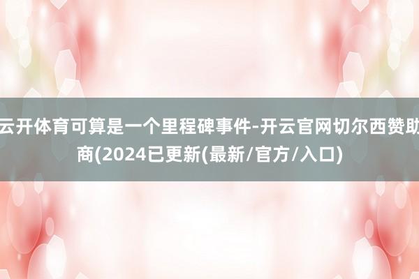 云开体育可算是一个里程碑事件-开云官网切尔西赞助商(2024已更新(最新/官方/入口)