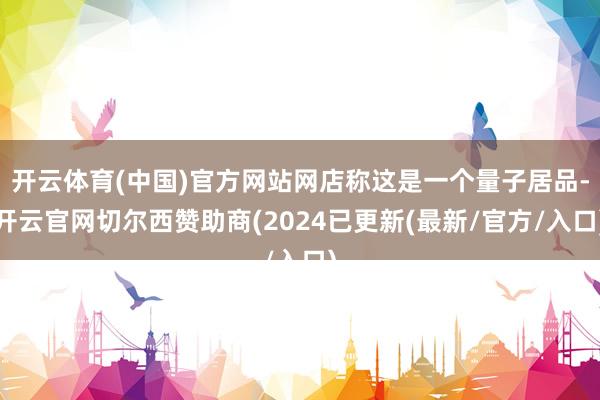 开云体育(中国)官方网站网店称这是一个量子居品-开云官网切尔西赞助商(2024已更新(最新/官方/入口)
