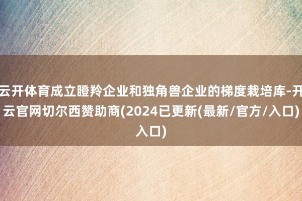 云开体育成立瞪羚企业和独角兽企业的梯度栽培库-开云官网切尔西赞助商(2024已更新(最新/官方/入口)