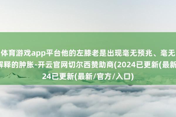 体育游戏app平台他的左膝老是出现毫无预兆、毫无启事、无法解释的肿胀-开云官网切尔西赞助商(2024已更新(最新/官方/入口)