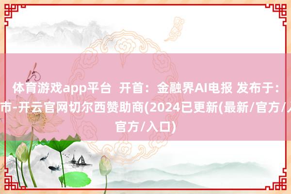 体育游戏app平台  开首：金融界AI电报 发布于：北京市-开云官网切尔西赞助商(2024已更新(最新/官方/入口)