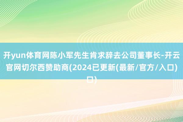 开yun体育网陈小军先生肯求辞去公司董事长-开云官网切尔西赞助商(2024已更新(最新/官方/入口)
