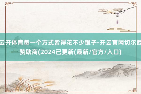 云开体育每一个方式皆得花不少银子-开云官网切尔西赞助商(2024已更新(最新/官方/入口)