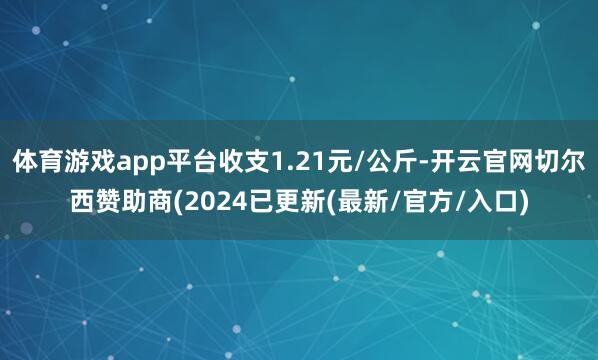 体育游戏app平台收支1.21元/公斤-开云官网切尔西赞助商(2024已更新(最新/官方/入口)