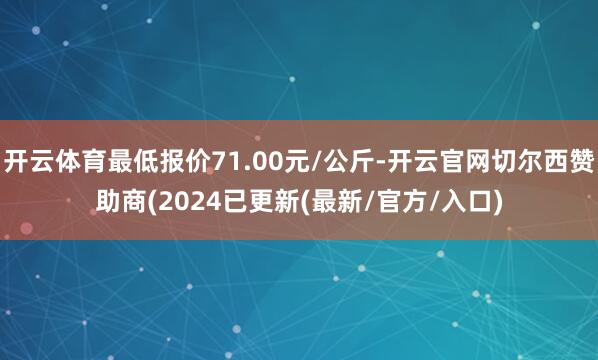 开云体育最低报价71.00元/公斤-开云官网切尔西赞助商(2024已更新(最新/官方/入口)