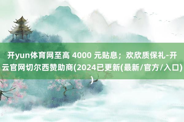 开yun体育网至高 4000 元贴息；欢欣质保礼-开云官网切尔西赞助商(2024已更新(最新/官方/入口)