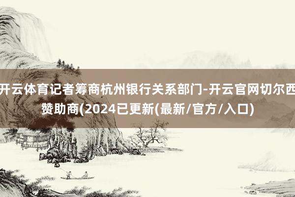 开云体育记者筹商杭州银行关系部门-开云官网切尔西赞助商(2024已更新(最新/官方/入口)