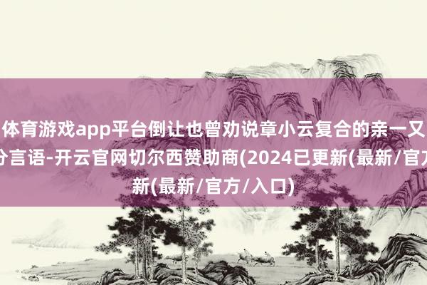 体育游戏app平台倒让也曾劝说章小云复合的亲一又不敢过分言语-开云官网切尔西赞助商(2024已更新(最新/官方/入口)