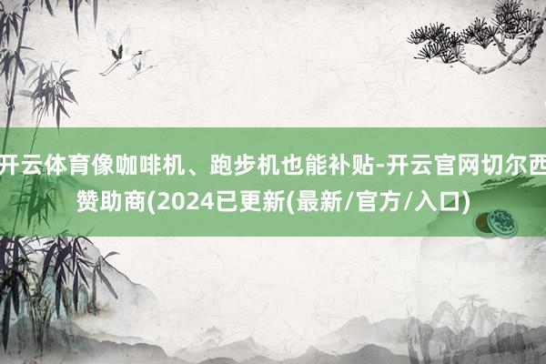 开云体育像咖啡机、跑步机也能补贴-开云官网切尔西赞助商(2024已更新(最新/官方/入口)