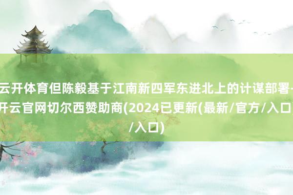 云开体育但陈毅基于江南新四军东进北上的计谋部署-开云官网切尔西赞助商(2024已更新(最新/官方/入口)