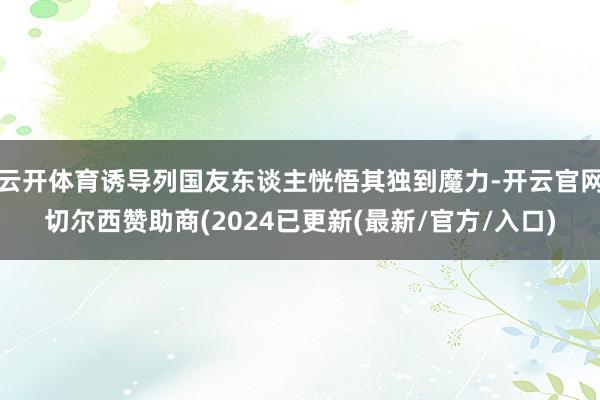 云开体育诱导列国友东谈主恍悟其独到魔力-开云官网切尔西赞助商(2024已更新(最新/官方/入口)