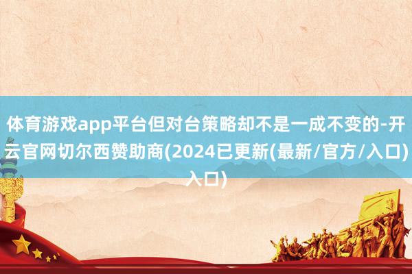 体育游戏app平台但对台策略却不是一成不变的-开云官网切尔西赞助商(2024已更新(最新/官方/入口)