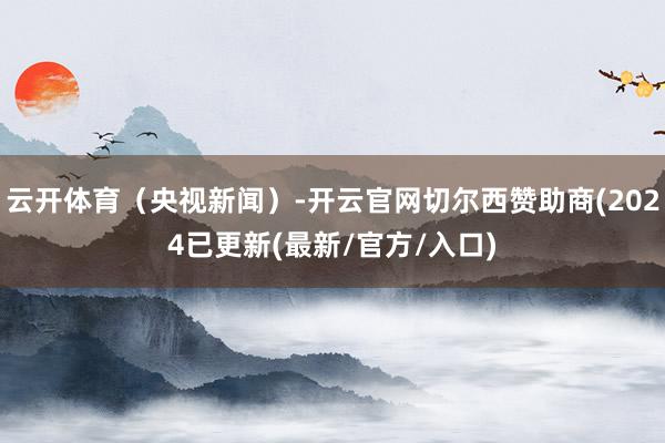 云开体育（央视新闻）-开云官网切尔西赞助商(2024已更新(最新/官方/入口)