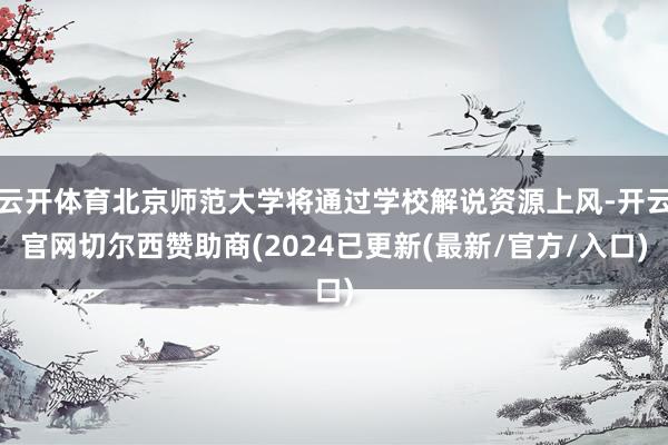 云开体育北京师范大学将通过学校解说资源上风-开云官网切尔西赞助商(2024已更新(最新/官方/入口)