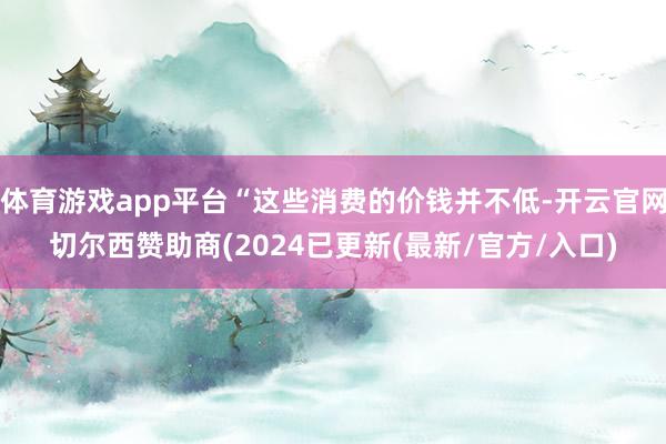 体育游戏app平台“这些消费的价钱并不低-开云官网切尔西赞助商(2024已更新(最新/官方/入口)