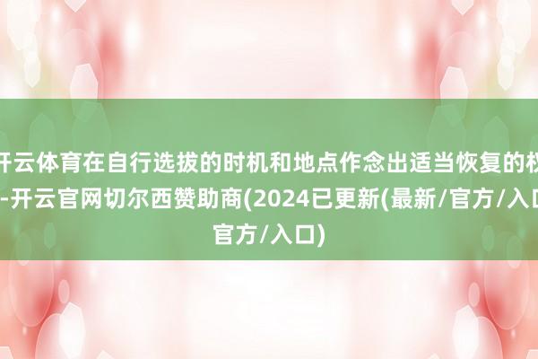 开云体育在自行选拔的时机和地点作念出适当恢复的权柄-开云官网切尔西赞助商(2024已更新(最新/官方/入口)