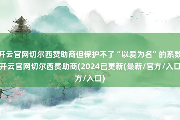 开云官网切尔西赞助商但保护不了“以爱为名”的系数-开云官网切尔西赞助商(2024已更新(最新/官方/入口)